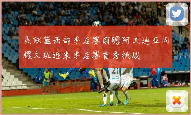美职篮西部季后赛前瞻阿夫迪亚闪耀文班迎来季后赛首秀挑战