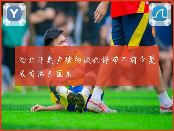 恰尔汗奥卢续约谈判停滞不前今夏或将离开国米