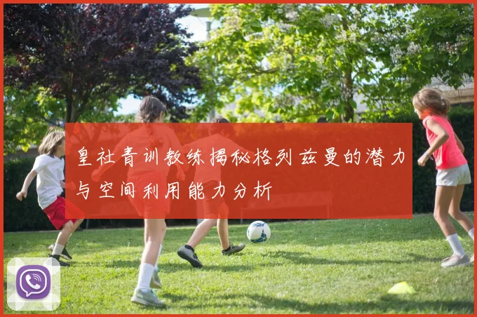 皇社青训教练揭秘格列兹曼的潜力与空间利用能力分析