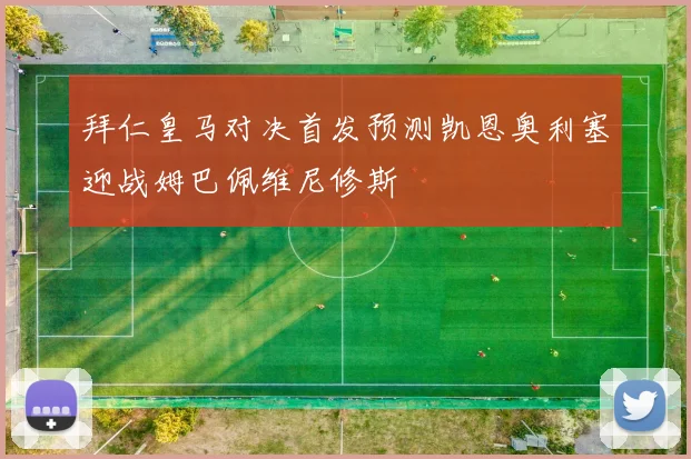 拜仁皇马对决首发预测凯恩奥利塞迎战姆巴佩维尼修斯