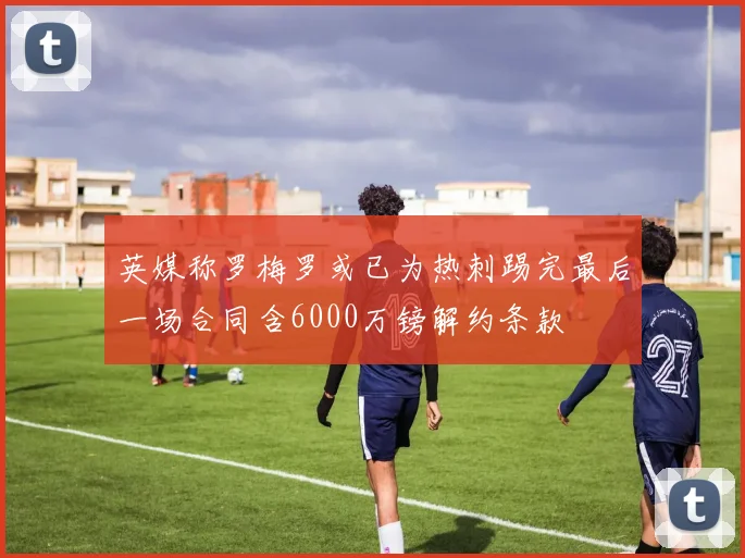 英媒称罗梅罗或已为热刺踢完最后一场合同含6000万镑解约条款