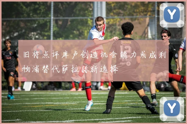 旧将点评库卢创造机会能力或成利物浦替代萨拉赫新选择