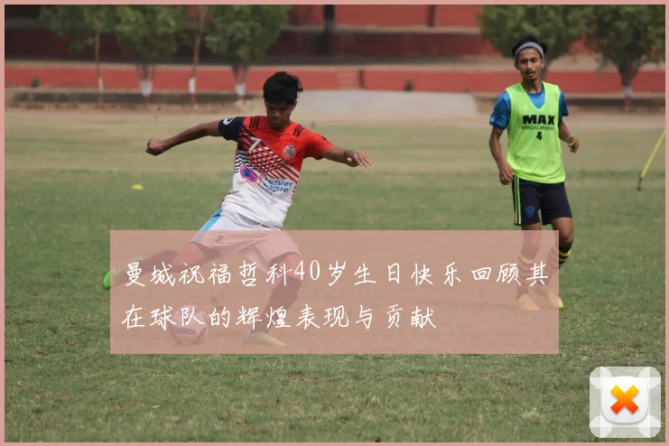 曼城祝福哲科40岁生日快乐回顾其在球队的辉煌表现与贡献