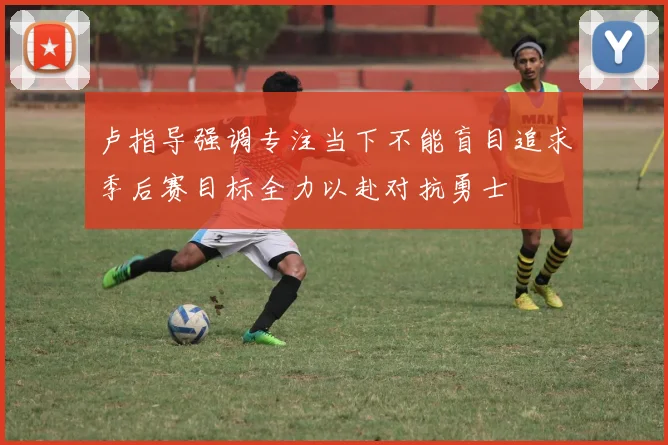 卢指导强调专注当下不能盲目追求季后赛目标全力以赴对抗勇士