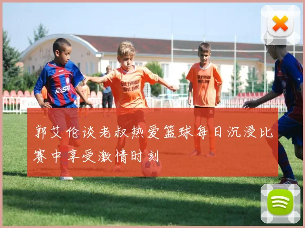 郭艾伦谈老叔热爱篮球每日沉浸比赛中享受激情时刻