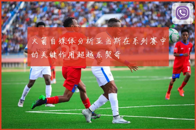火箭自媒体分析亚当斯在系列赛中的关键作用超越东契奇