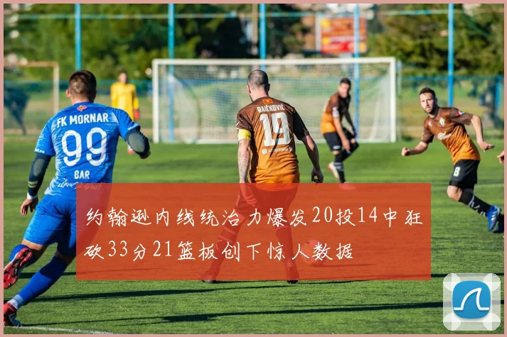 约翰逊内线统治力爆发20投14中狂砍33分21篮板创下惊人数据