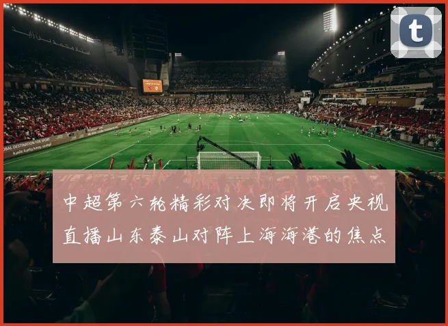 中超第六轮精彩对决即将开启央视直播山东泰山对阵上海海港的焦点战