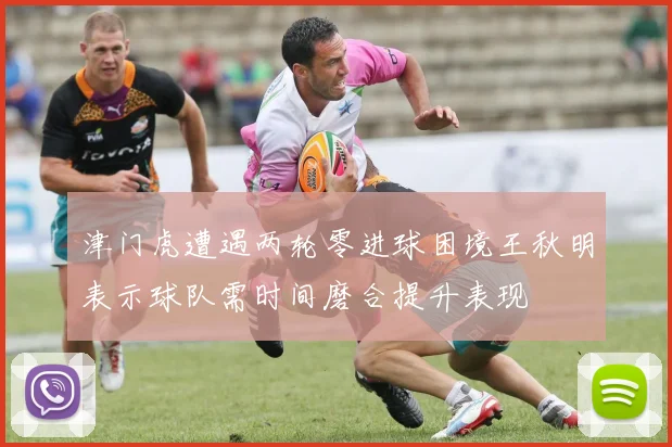 津门虎遭遇两轮零进球困境王秋明表示球队需时间磨合提升表现