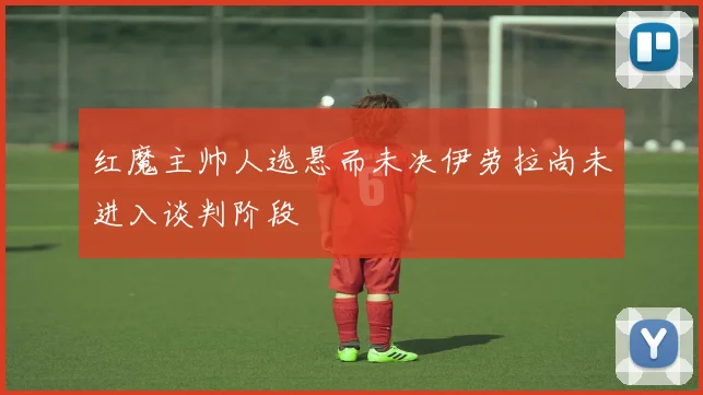 红魔主帅人选悬而未决伊劳拉尚未进入谈判阶段