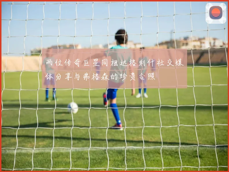 两位传奇巨星同框达格利什社交媒体分享与弗格森的珍贵合照